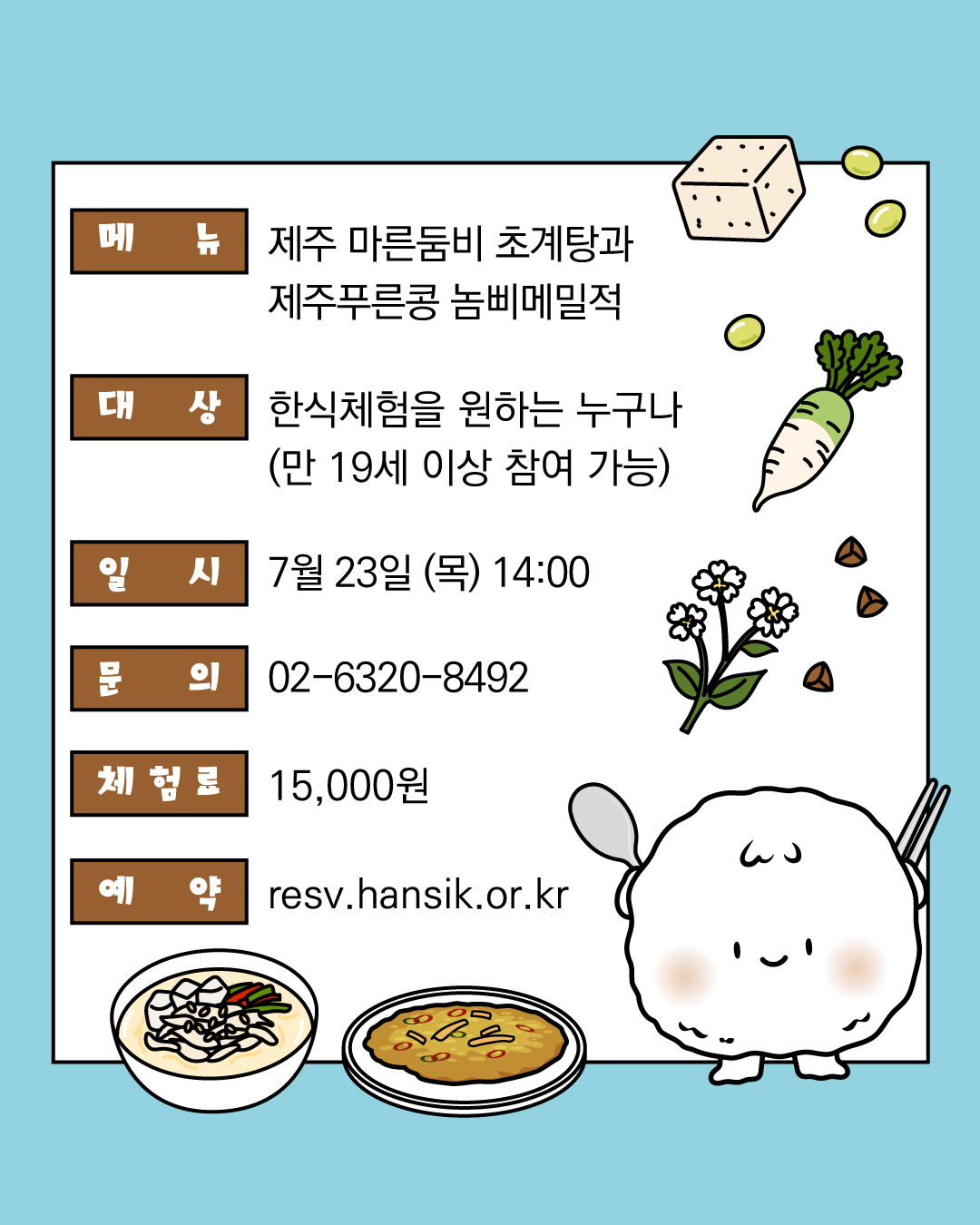 메뉴 : 제주 마른둠비 초계탕과 제주푸른콩 놈삐메밀적, 대상 : 한식체험을 원하는 누구나 (만19세 이상 참여 가능), 일시 7월 23일 (목) 14:00, 문의: 02-6320-8492, 체험료 : 15,000원, 예약 ㅣ resv.hansik.or.kr