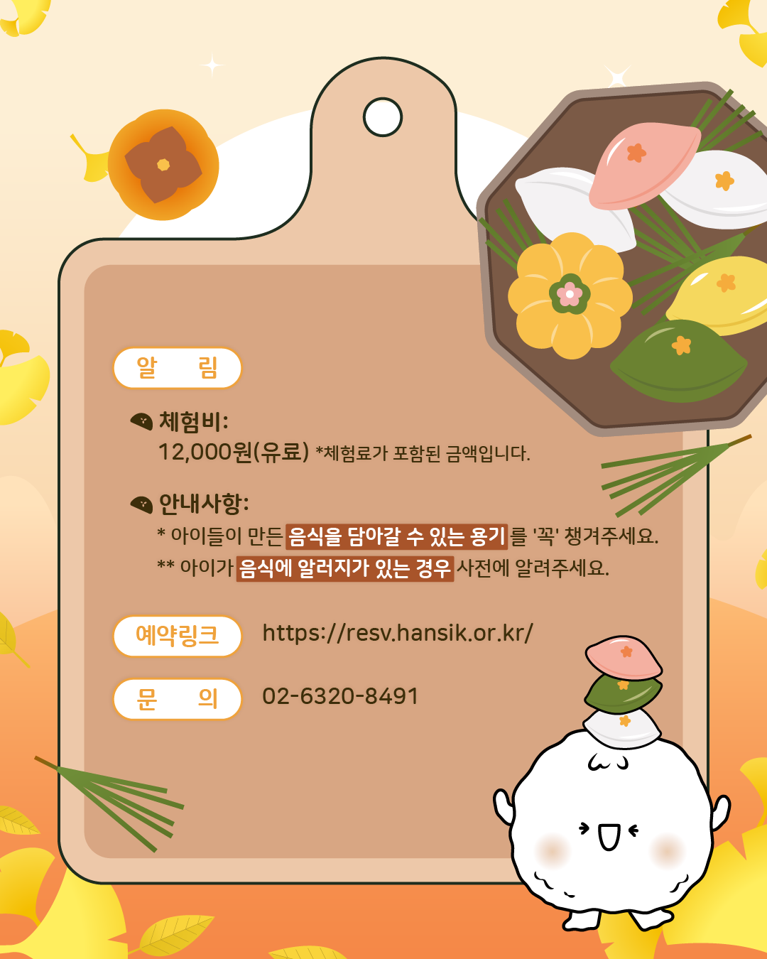 <알림>  체험비: 12,000원(유료), 체험료가 포함된 금액입니다. 안내사항: 아이들이 만든 음식을 담아갈 수 있는 용기를 '꼭' 챙겨주세요. 아이가 음식에 알러지가 있는 경우 사전에 알려주세요,/ 예약링크: https://resv.hansik.or.kr/, 문의: 02-6320-8491