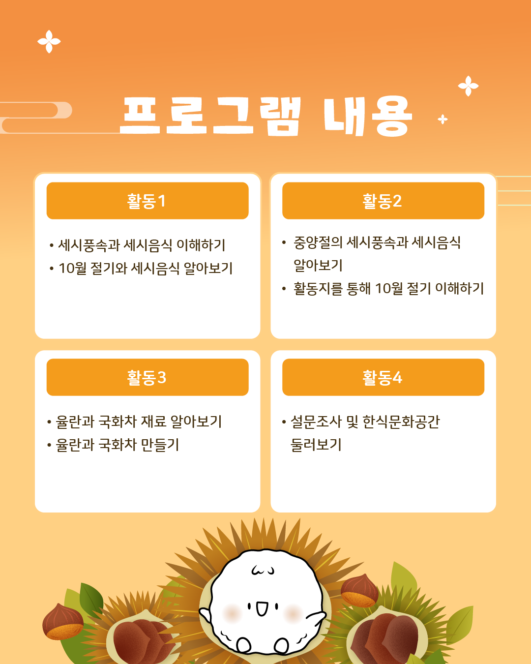 프로그램 내용/ 활동1: 세시풍속과 세시음식 이해하기, 10월 절기와 세시에 대해 알아보기 활동2: 중양절의 세시풍속과 세시음식 알아보기, 활동지를 통해 10월 절기 이해하기, 활동3: 율란과 국화차 재료 알아보기, 율란과 국화차 만들기, 마무리: 설문조사 및 한식문화공간 둘러보기