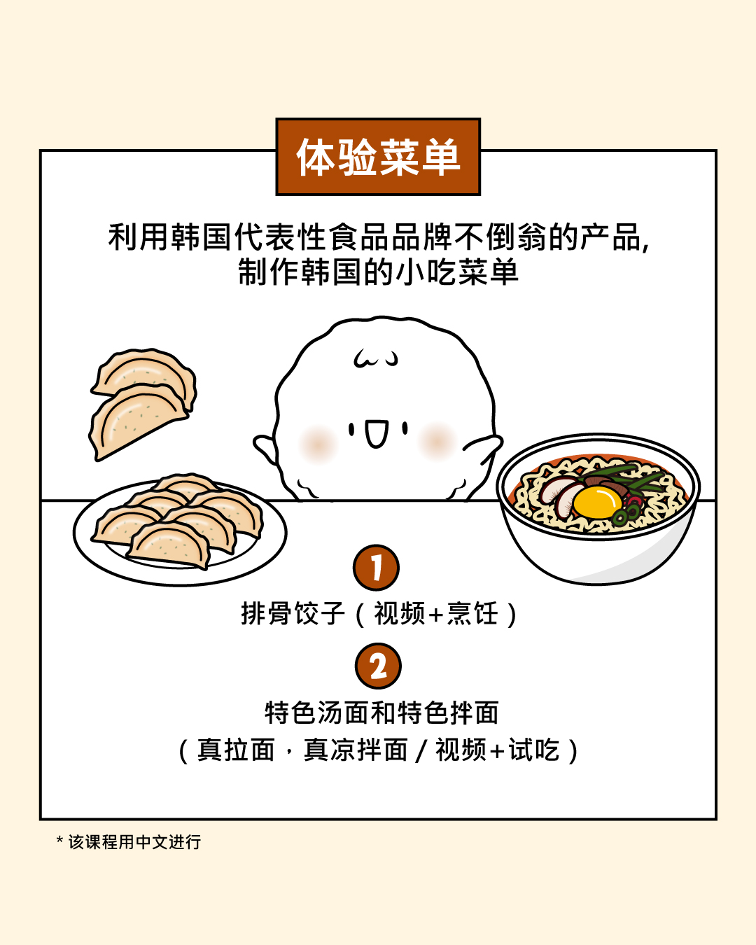 体验菜单  利用韩国代表性食品品牌不倒翁的产品,制作韩国的小吃菜单。  (1) 排骨酱饺子 （视频+烹饪）  (2) 特色汤面和特色拌面 （真拉面，真凉拌面 / 视频 +试吃）  *该课程用中文进行