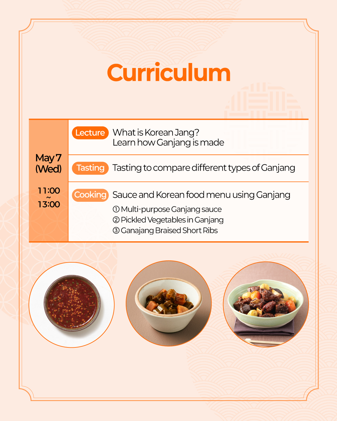 Curriculum May 7 (Wed) (Lecture) What is Korean Jang? Learn how Ganjang is made (Tasting) Tasting to compare different types of Ganjang (Cooking) Sauce and Korean food menu using Ganjang ① Multi-purpose Ganjang sauce ② Pickled Vegetables with Ganjang ③ Ganajang Braised Short Ribs