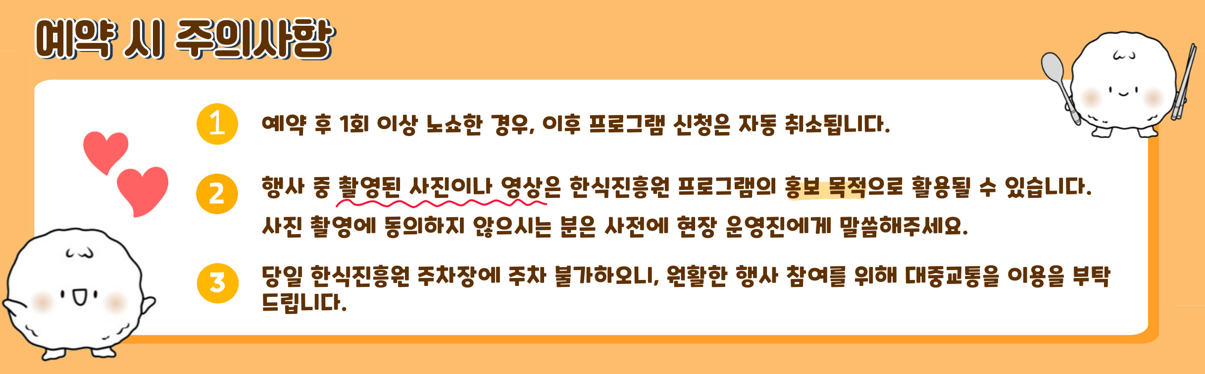예약 시 주의사항/ 예약 후 1회 노쇼 자동취소, 행사중 촬용된 사진 홍보 목적, 사진촬영에 동의하지 않으시는 분은 사전에 현장 운영진에게 말해주세요, 당일 한식진흥원 주차장에 주차 불가하오니, 원활한 행사 참여를 위해 대중교통을 이용을 부탁드립니다.