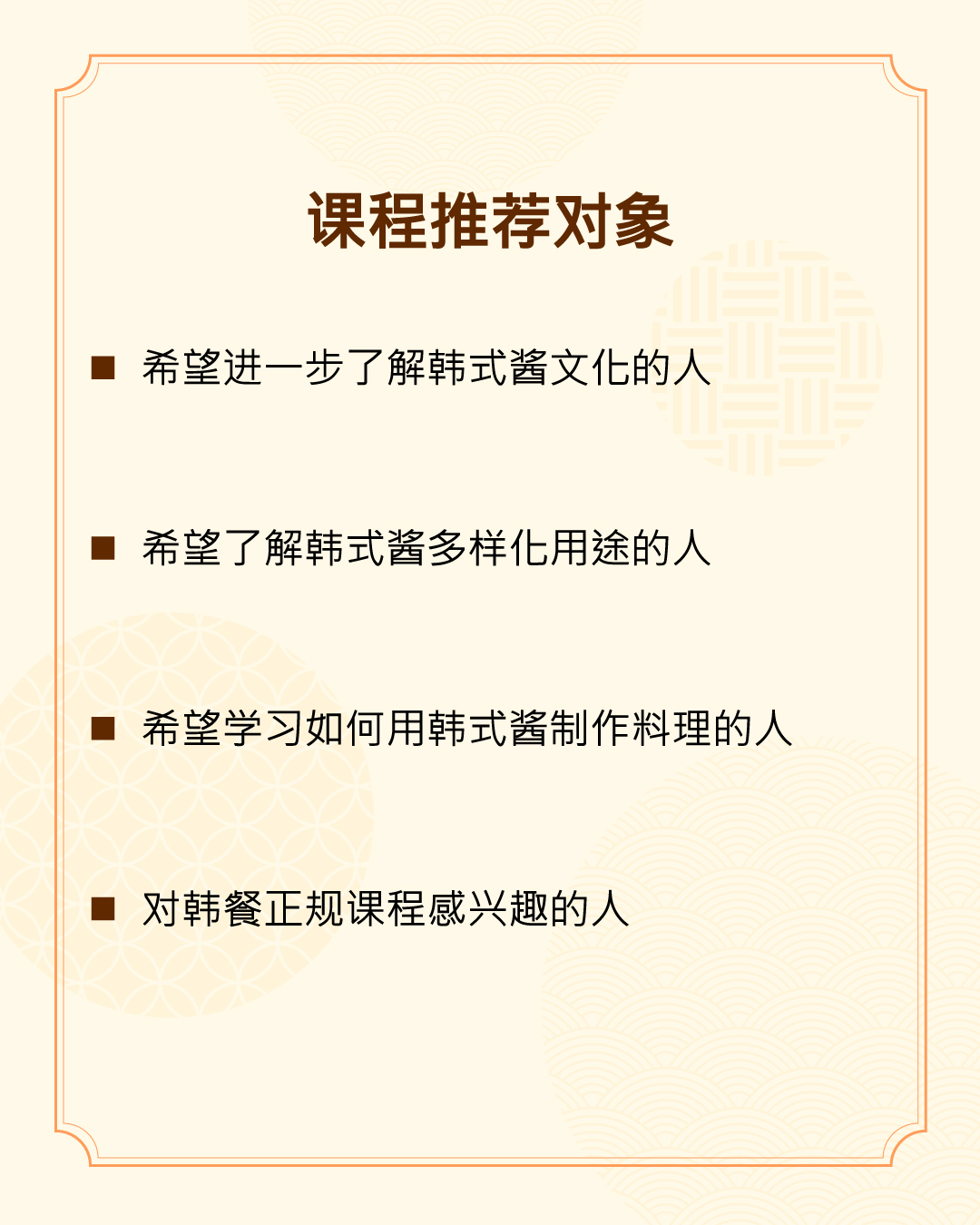 课程推荐对象 - 希望进一步了解韩式酱文化的人 - 希望了解韩式酱多样化用途的人 - 希望学习如何用韩式酱制作料理的人 - 对韩餐正规课程感兴趣的人