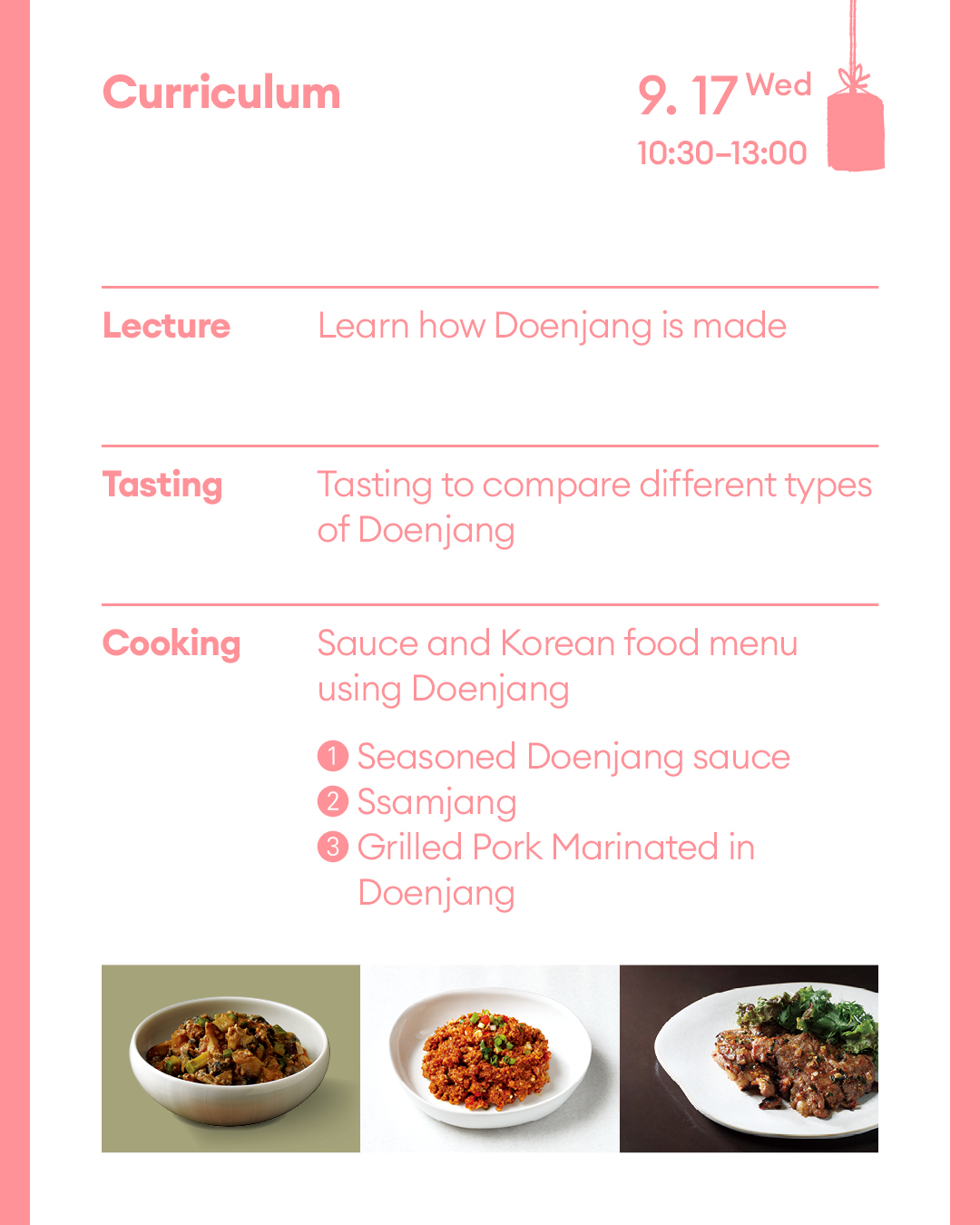 Curriculum September 17 (Wed) (Lecture) Learn how soybean paste is made (Tasting) Tasting to compare different types of Doenjang (Cooking) Sauce and Korean food menu using Doenjang ① Gangdoenjang(Seasoned Doenjang sauce) ② Ssamjang ③ Grilled Pork Marinated in Doenjang