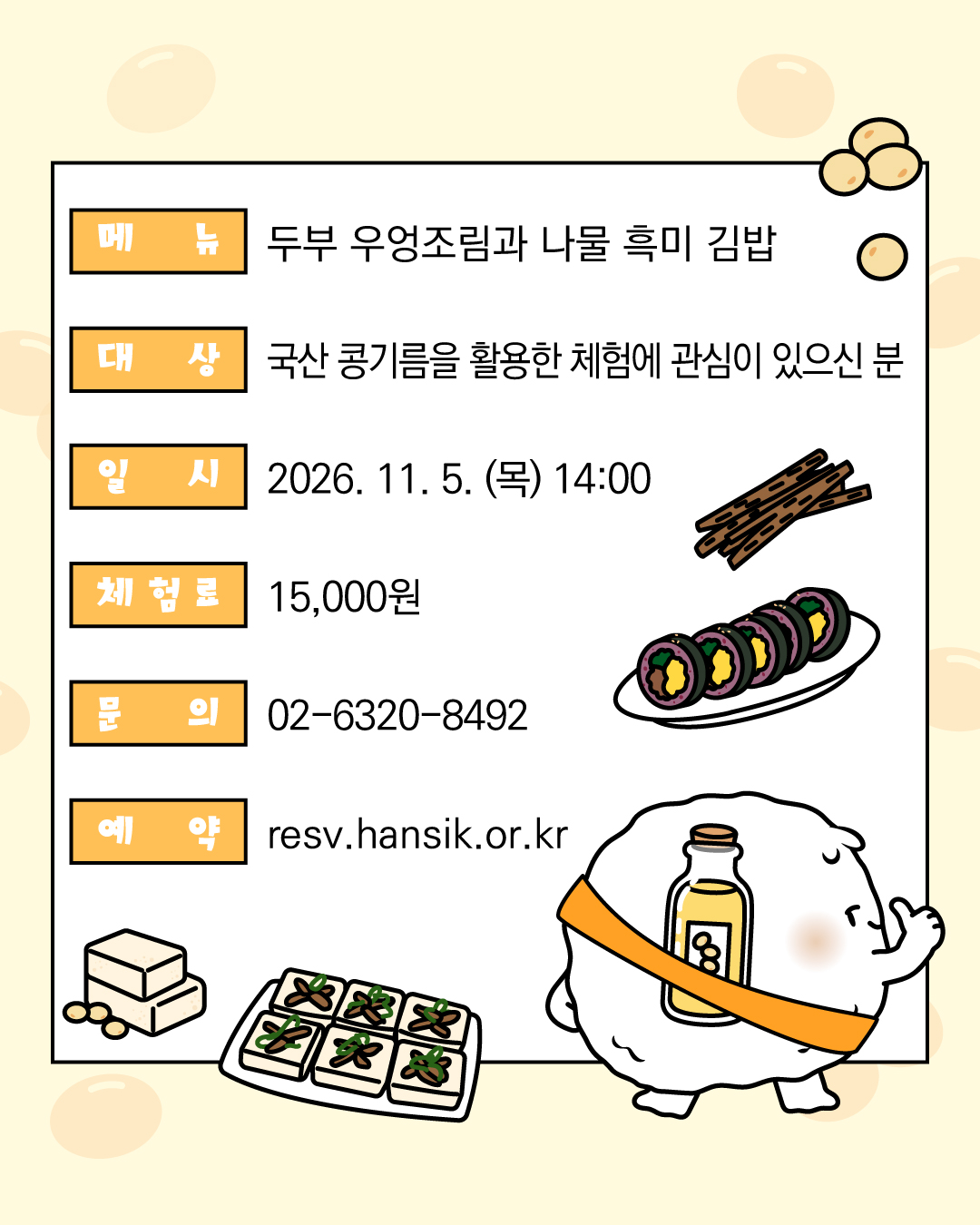 메뉴 : 두부 우엉조림과 나물 흑미 김밥 / 대상 : 국산 콩기름을 활용한 체험에 관심이 있으신 분 / 일시 : 2026.11.5.(목) 14:00 / 체험료 : 15,000원 / 문의 :02-6320-8492 / 예약 : resv@hansik.or.kr