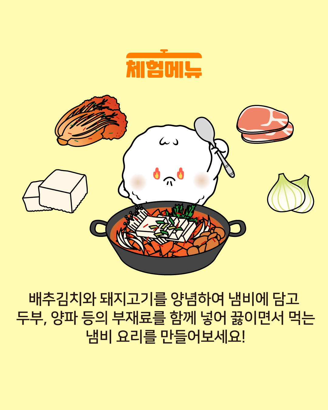 체험 메뉴 배추김치와 돼지고기를 양념하여 냄비에 담고 두부, 양파 등의 부재료를 함께 넣어 끓이면서 먹는 냄비요리를 만들어보세요!
