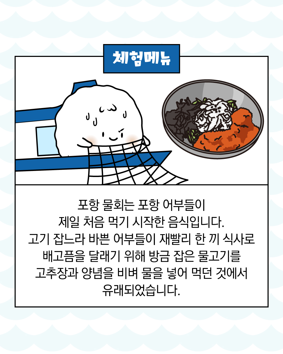 체험 메뉴 포항 물회는 포항 어부들이 제일 처음 먹기 시작한 음식입니다. 고기 잡느라 바쁜 어부들이 재빨리 한 끼 식사로 배고픔을 달래기 위해 방금 잡은 물고기를 고추장과 양념을 비벼 물을 넣어 먹던 것에서 유래되었습니다.
