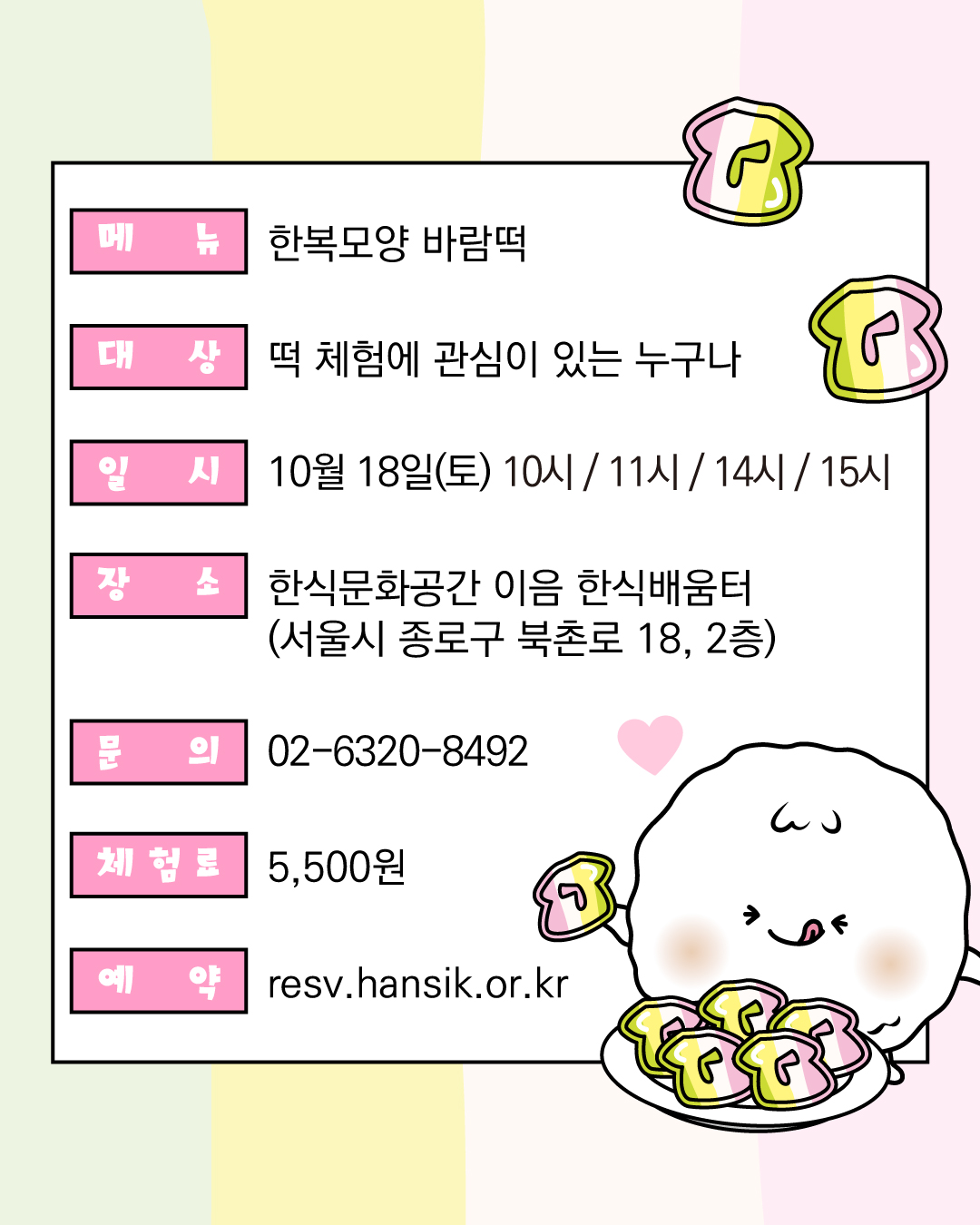 메뉴 한복모양 바람떡 대상 떡 체험에 관심이 있는 누구나 일시 10월 18일 토요일 10시, 11시, 14시, 15시 장소 한식문화공간이음 한식배움터 문의 02-6320-8492 체험료 5500원 예약 resv.hansik.or.kr